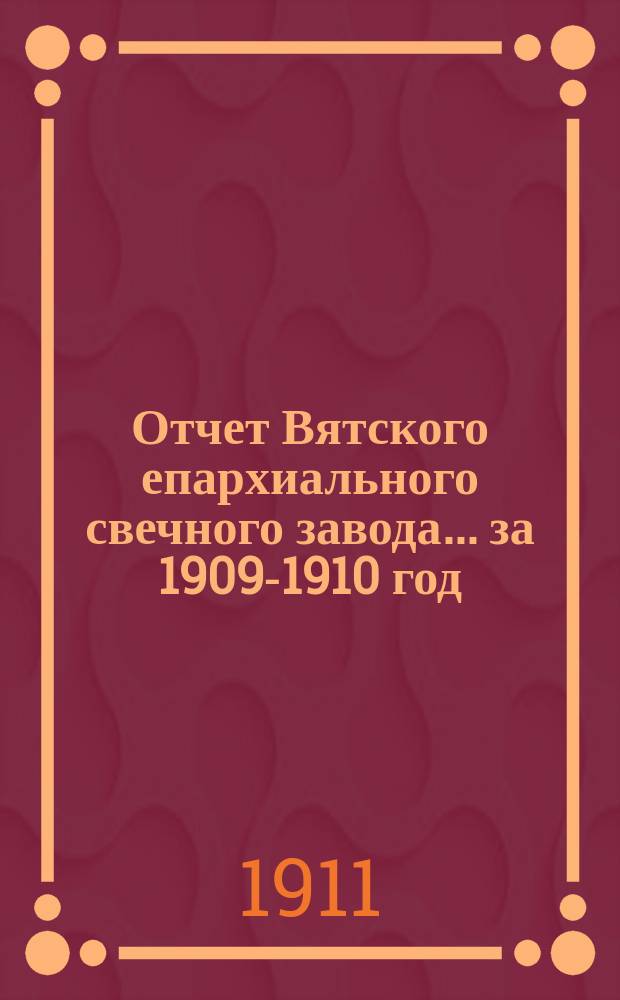 Отчет Вятского епархиального свечного завода... ... за 1909-1910 год (с 1-го октября 1909 года по 1-е октября 1910 года)