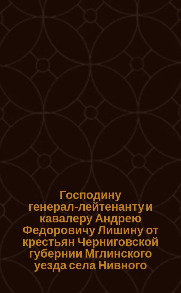 Господину генерал-лейтенанту и кавалеру Андрею Федоровичу Лишину от крестьян Черниговской губернии Мглинского уезда села Нивного : Адрес