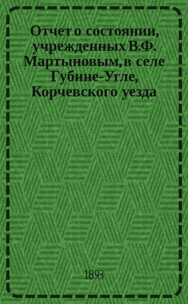 Отчет о состоянии, учрежденных В.Ф. Мартыновым, в селе Губине-Угле, Корчевского уезда, Тверской губернии, Богадельни и Училища... ... за 1896 г.