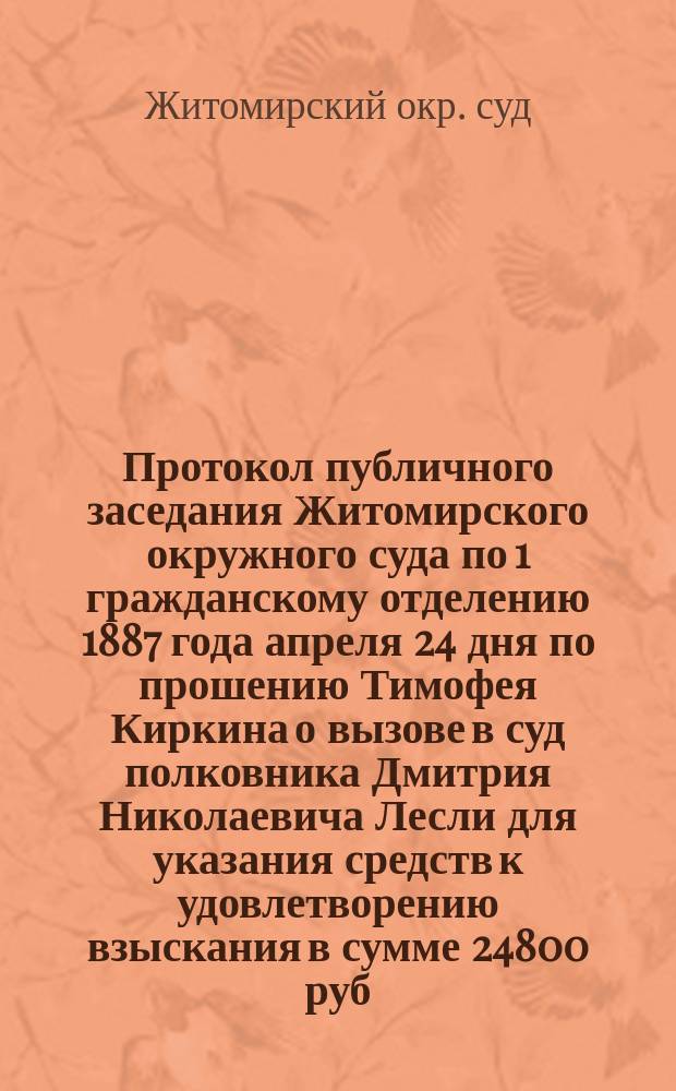 Протокол публичного заседания Житомирского окружного суда по 1 гражданскому отделению 1887 года апреля 24 дня по прошению Тимофея Киркина о вызове в суд полковника Дмитрия Николаевича Лесли для указания средств к удовлетворению взыскания в сумме 24800 руб. с % и судебными и за ведение дела издержками