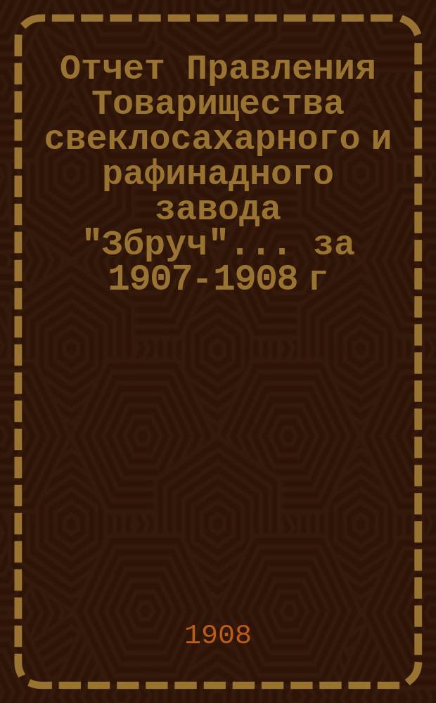 Отчет Правления Товарищества свеклосахарного и рафинадного завода "Збруч"... за 1907-1908 г.