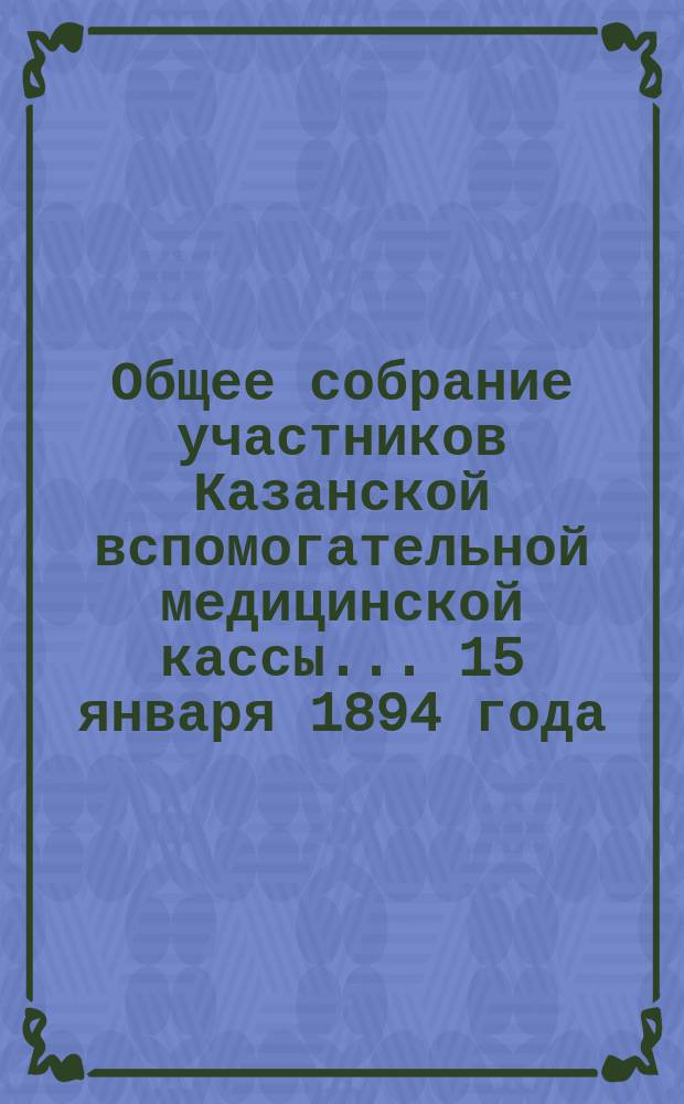 Общее собрание участников Казанской вспомогательной медицинской кассы... ... 15 января 1894 года