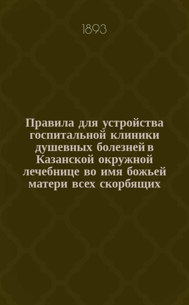 Правила для устройства госпитальной клиники душевных болезней в Казанской окружной лечебнице во имя божьей матери всех скорбящих : Утв. 2 дек. 1885 г.