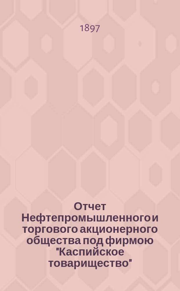 Отчет Нефтепромышленного и торгового акционерного общества под фирмою "Каспийское товарищество"... ... за 1896 год