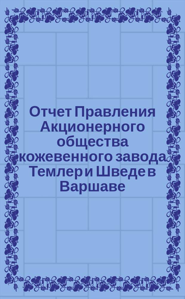 Отчет Правления Акционерного общества кожевенного завода Темлер и Шведе в Варшаве... за время с 19 апреля (1 мая) по 18 (30) декабря 1899 года