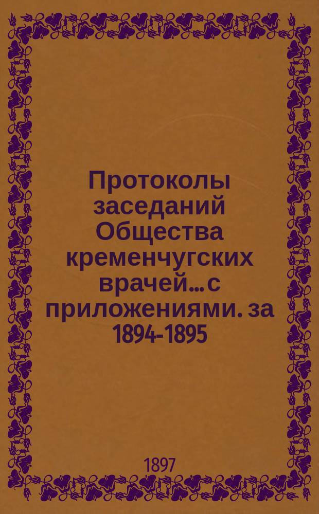 Протоколы заседаний Общества кременчугских врачей... с приложениями. за 1894-1895