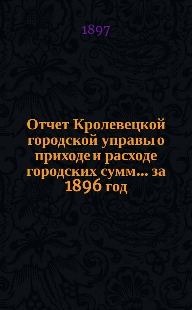 Отчет Кролевецкой городской управы о приходе и расходе городских сумм... ... за 1896 год