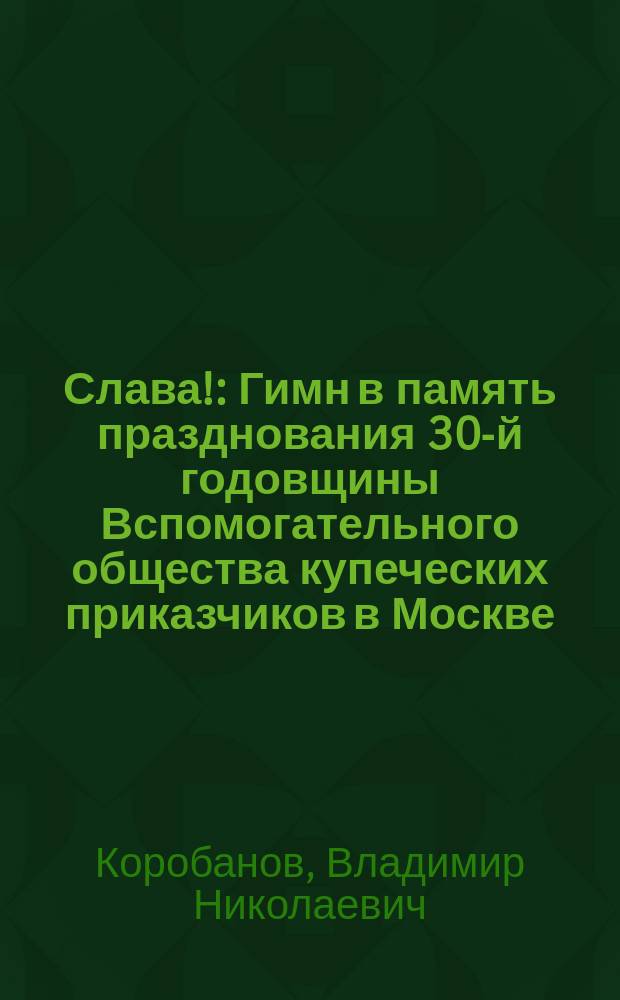 Слава! : Гимн в память празднования 30-й годовщины Вспомогательного общества купеческих приказчиков в Москве