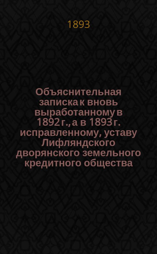 Объяснительная записка к вновь выработанному в 1892 г., а в 1893 г. исправленному, уставу Лифляндского дворянского земельного кредитного общества