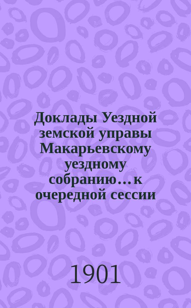 Доклады Уездной земской управы Макарьевскому уездному собранию... к очередной сессии... 1901 года