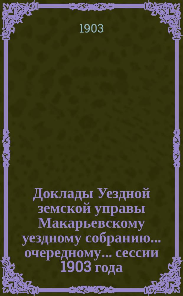 Доклады Уездной земской управы Макарьевскому уездному собранию... очередному... сессии 1903 года