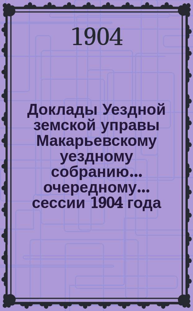 Доклады Уездной земской управы Макарьевскому уездному собранию... очередному... сессии 1904 года
