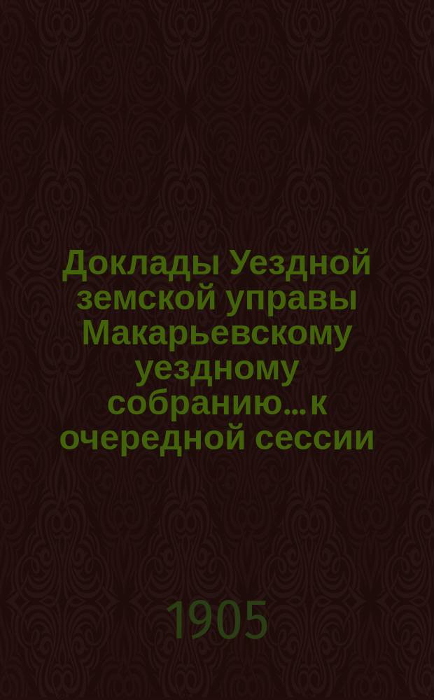 Доклады Уездной земской управы Макарьевскому уездному собранию... к очередной сессии... 1905 года