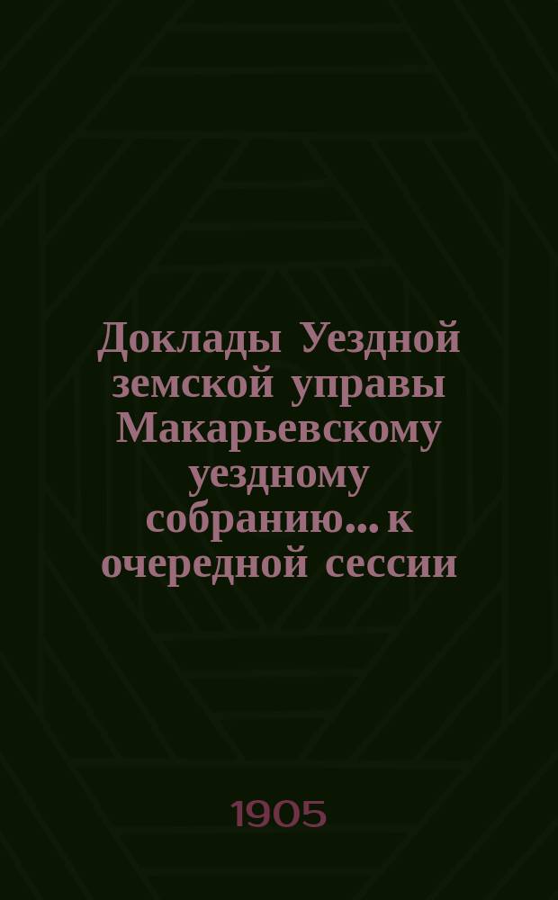 Доклады Уездной земской управы Макарьевскому уездному собранию... к очередной сессии... 1905 года