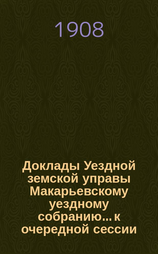 Доклады Уездной земской управы Макарьевскому уездному собранию... к очередной сессии... 1908 года