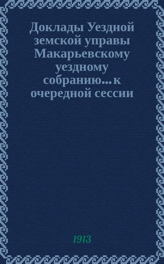 Доклады Уездной земской управы Макарьевскому уездному собранию... к очередной сессии... 1913 г.