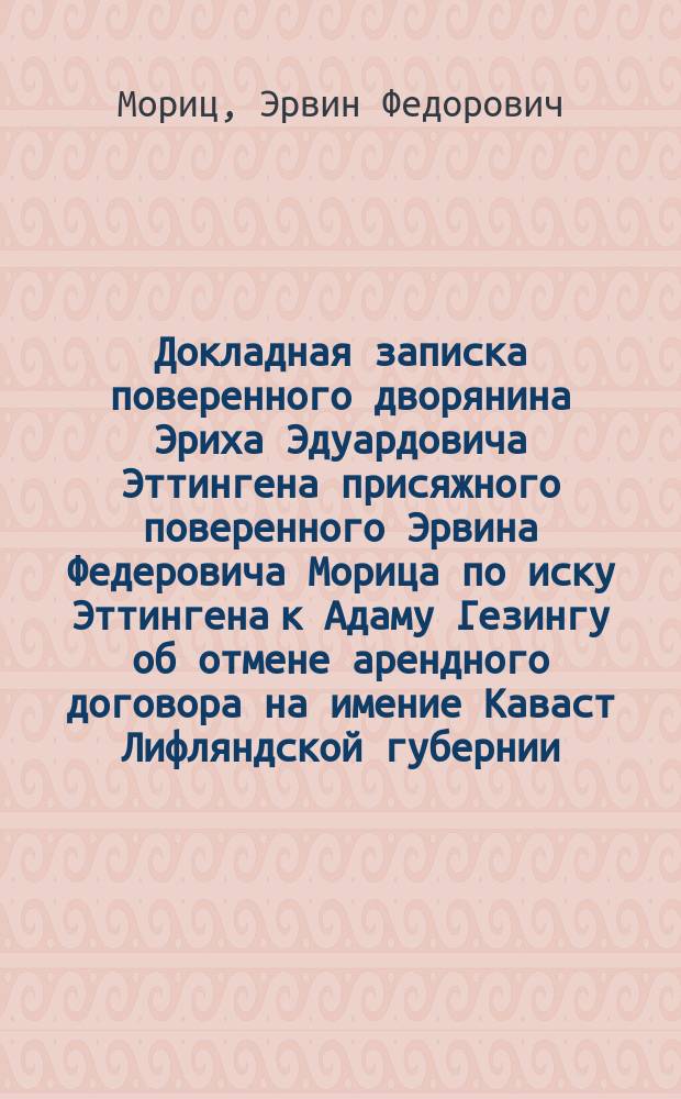 Докладная записка поверенного дворянина Эриха Эдуардовича Эттингена присяжного поверенного Эрвина Федеровича Морица [по иску Эттингена к Адаму Гезингу об отмене арендного договора на имение Каваст Лифляндской губернии]