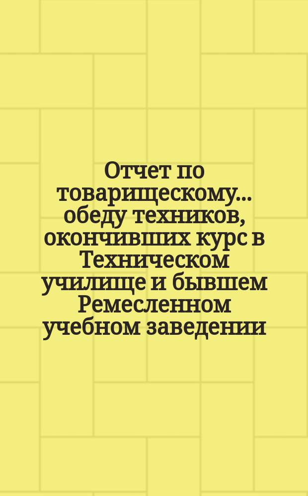 Отчет по товарищескому... обеду техников, окончивших курс в Техническом училище и бывшем Ремесленном учебном заведении. ... состоявшемуся 26 марта 1896 : ... состоявшемуся 26 марта 1896 в память 28-й годовщины...