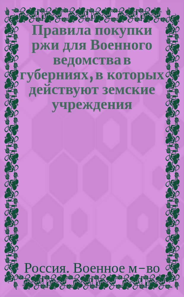 Правила покупки ржи для Военного ведомства в губерниях, в которых действуют земские учреждения, при посредстве губернских земств, утвержденные г. г. министрами военным и финансов 23 августа 1893 года