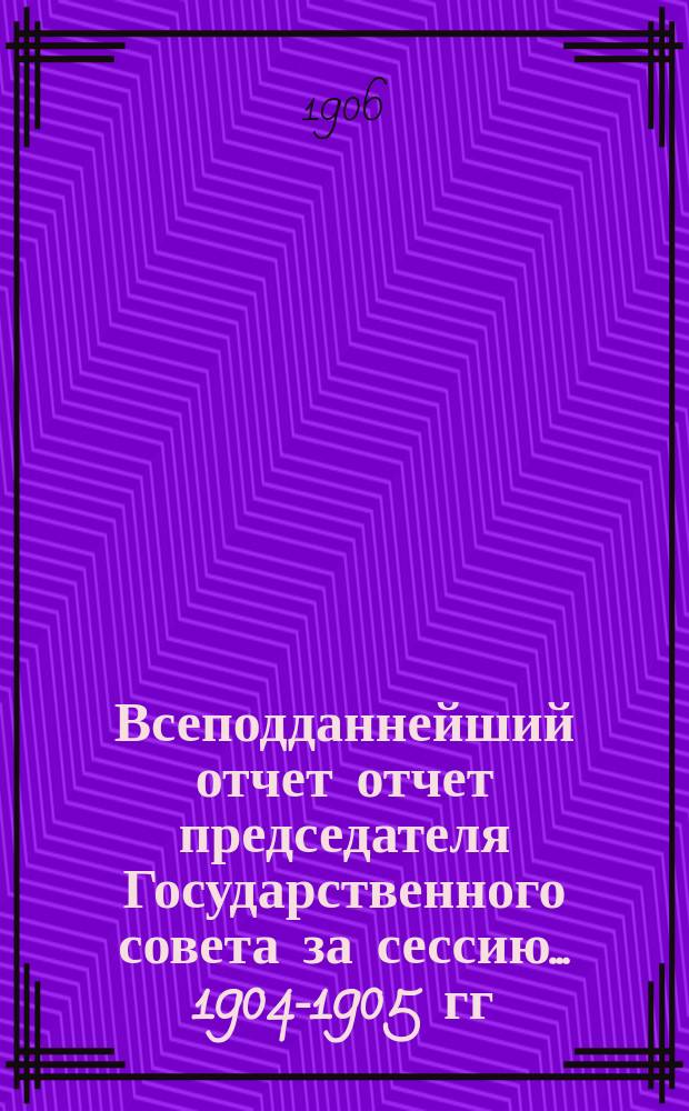 Всеподданнейший отчет отчет председателя Государственного совета за сессию... 1904-1905 гг.