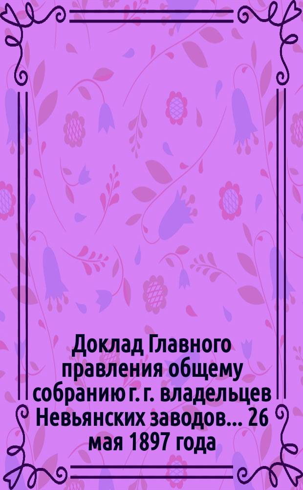 Доклад Главного правления общему собранию г. г. владельцев Невьянских заводов... 26 мая 1897 года : 26 мая 1897 года. [Отчет о действии Невьянских заводов и золотых промыслов за 1896 г.]