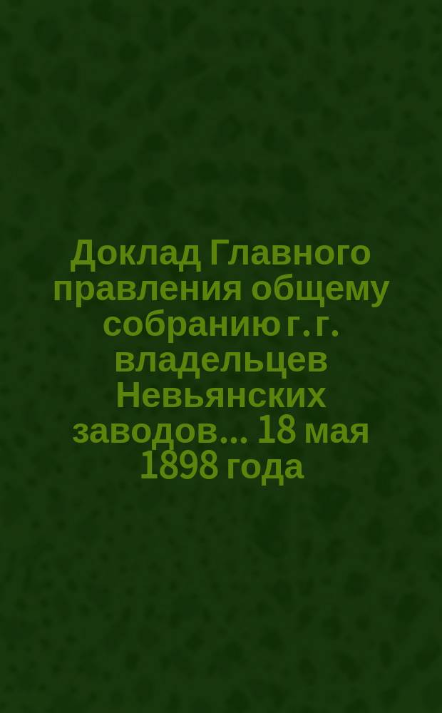 Доклад Главного правления общему собранию г. г. владельцев Невьянских заводов... 18 мая 1898 года : 18 мая 1898 года. [Отчет о действии Невьянских заводов и золотых промыслов за 1897 г.]