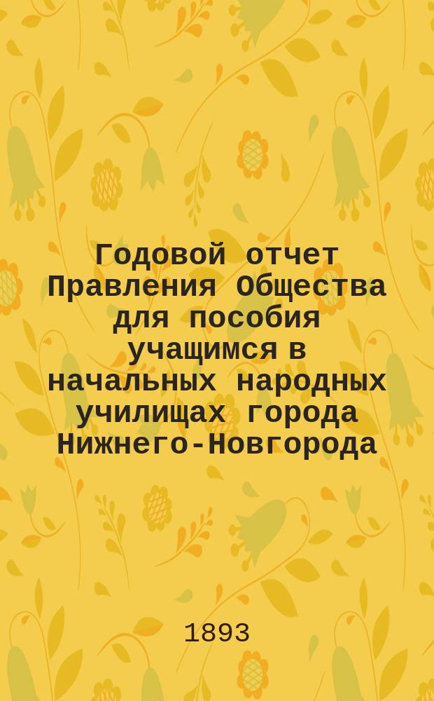 ... Годовой отчет Правления Общества для пособия учащимся в начальных народных училищах города Нижнего-Новгорода ... Первый ... с 1-го февраля 1892 г. по 1-е февраля 1893 года