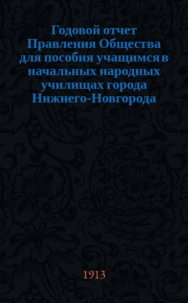 ... Годовой отчет Правления Общества для пособия учащимся в начальных народных училищах города Нижнего-Новгорода ... Двадцать первый ... с 1-го января 1912 г. по 1-е января 1913 г.