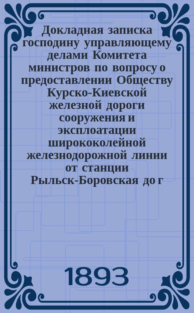 [Докладная записка] господину управляющему делами Комитета министров [по вопросу о предоставлении Обществу Курско-Киевской железной дороги сооружения и эксплоатации ширококолейной железнодорожной линии от станции Рыльск-Боровская до г. Брянска и узкоколейного подъездного пути от станции Ворожба до с. Серединная Буда]