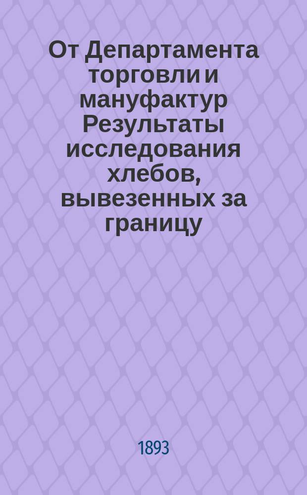 От Департамента торговли и мануфактур Результаты исследования хлебов, вывезенных за границу.. : По хлеботорговому отд-нию. ... с 1-го по 7-е июня 1893 г.