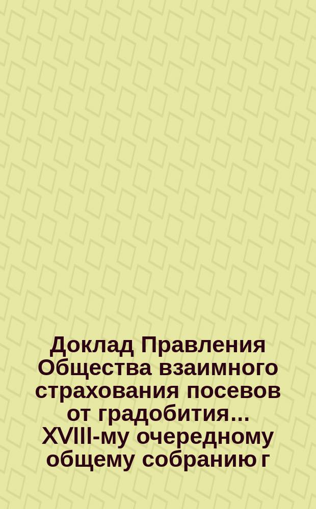 Доклад Правления Общества взаимного страхования посевов от градобития... ... XVIII-му очередному общему собранию г. г. членов Общества 26 февраля 1895 года