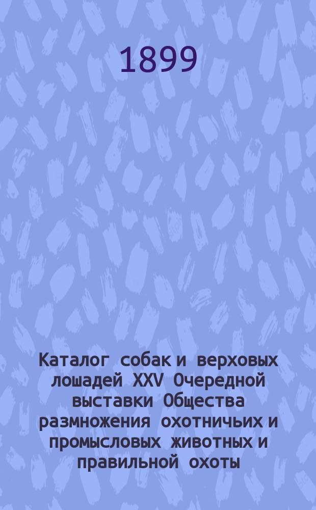 Каталог собак и верховых лошадей XXV Очередной выставки Общества размножения охотничьих и промысловых животных и правильной охоты... 1899