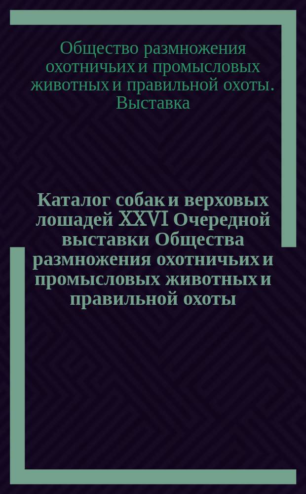 Каталог собак и верховых лошадей XXVI Очередной выставки Общества размножения охотничьих и промысловых животных и правильной охоты... 1900