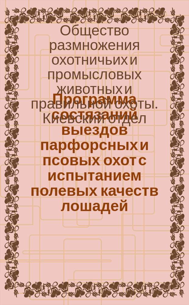 Программа состязаний выездов парфорсных и псовых охот с испытанием полевых качеств лошадей, устраиваемых Киевским отделом Общества размножения охотничьих и промысловых животных и правильной охоты 21-го февраля 1893 года и утвержденные Советом Отдела правила сравнительной экспертизы и условия состязаний