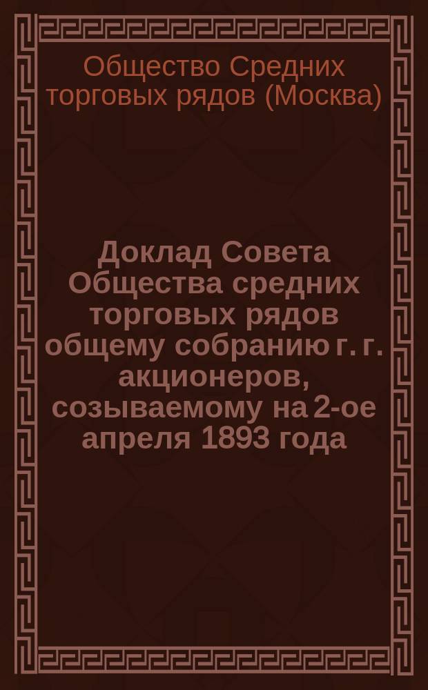 Доклад Совета Общества средних торговых рядов общему собранию г. г. акционеров, созываемому на 2-ое апреля 1893 года