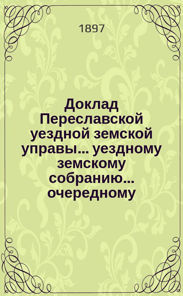 Доклад Переславской уездной земской управы... уездному земскому собранию... ... очередному... 1896 года