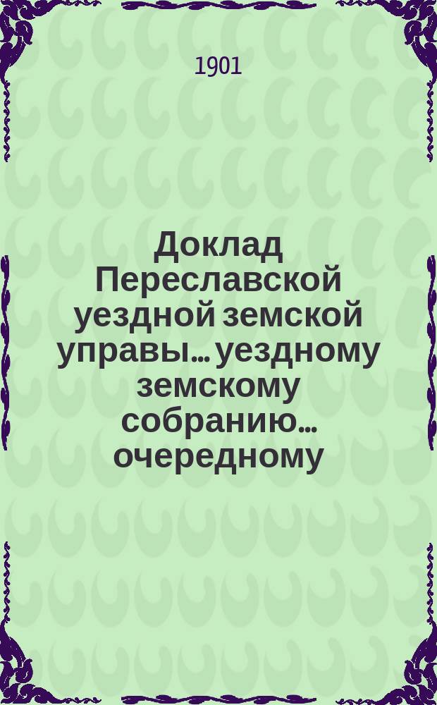 Доклад Переславской уездной земской управы... уездному земскому собранию... ... очередному... за 1901 г.