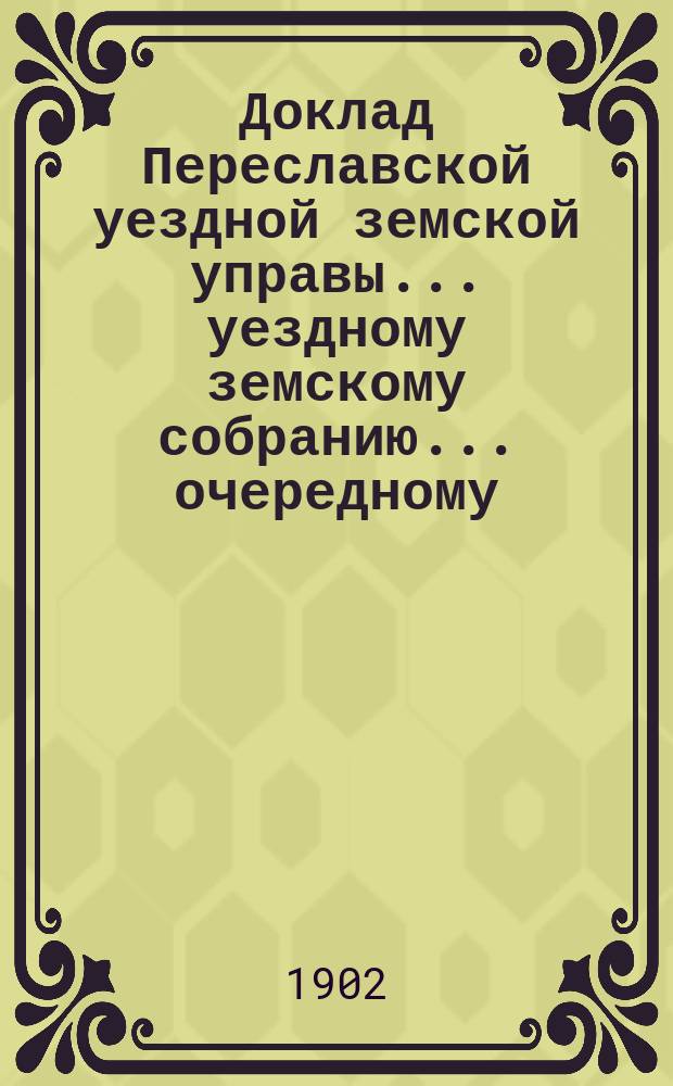 Доклад Переславской уездной земской управы... уездному земскому собранию... ... очередному... 1902 года