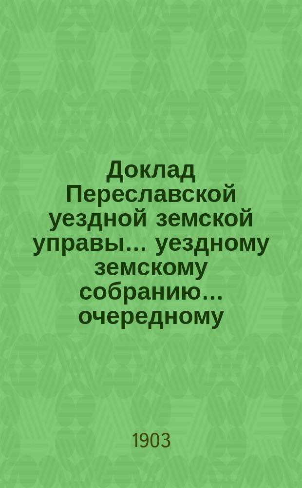 Доклад Переславской уездной земской управы... уездному земскому собранию... ... очередному... 1903 года