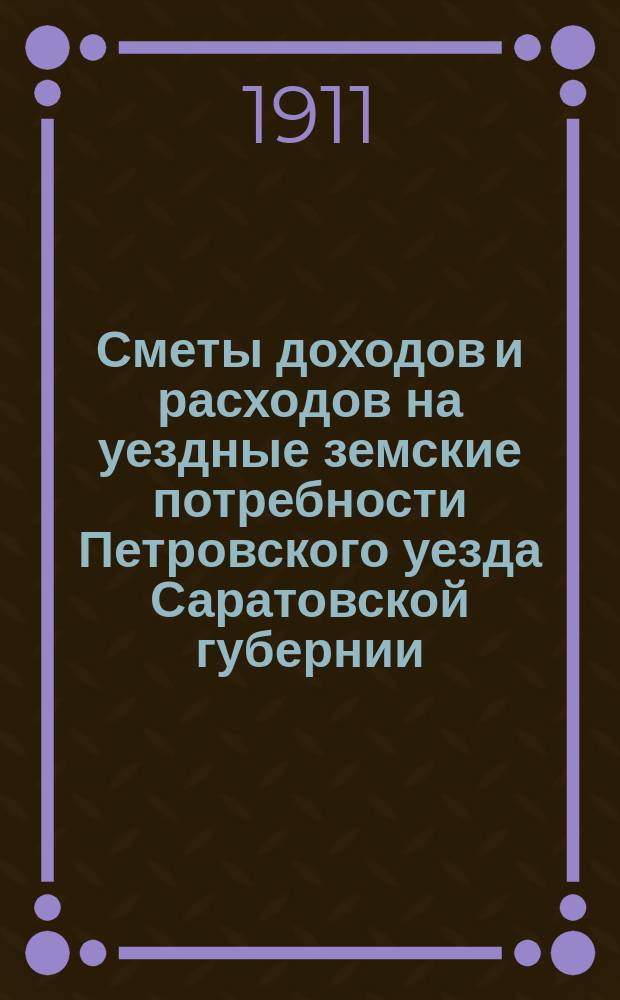 Сметы доходов и расходов на уездные земские потребности Петровского уезда Саратовской губернии... Петровскому уездному земскому собранию... на 1912 год, XLVI-му очередному... 1911 года