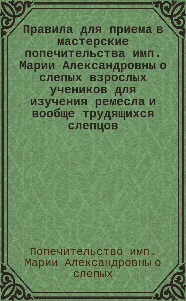 Правила для приема в мастерские попечительства имп. Марии Александровны о слепых взрослых учеников для изучения ремесла и вообще трудящихся слепцов