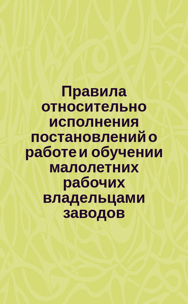 Правила относительно исполнения постановлений о работе и обучении малолетних рабочих владельцами заводов, фабрик и мануфактур, а также лицами, управляющими или заведующими сими заведениями : (Утв. министром финансов 19-го дек. 1884 г.)