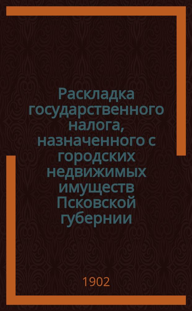 Раскладка государственного налога, назначенного с городских недвижимых имуществ Псковской губернии ... ... на 1903 г. : ... на 1903 г. в сумме 41000 рублей по сведениям о числе, ценности и доходности имуществ, доставленным уездными земскими управами и городскими общественными управлениями в 1902 году