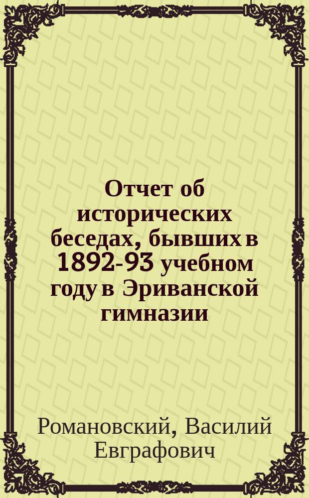 Отчет об исторических беседах, бывших в 1892-93 учебном году в Эриванской гимназии : Отчет г-ну директору Эрив. гимназии преп. В. Романовского о 4-х состоявшихся в 1892-93 учеб. г. под его рук. "ист. беседах"