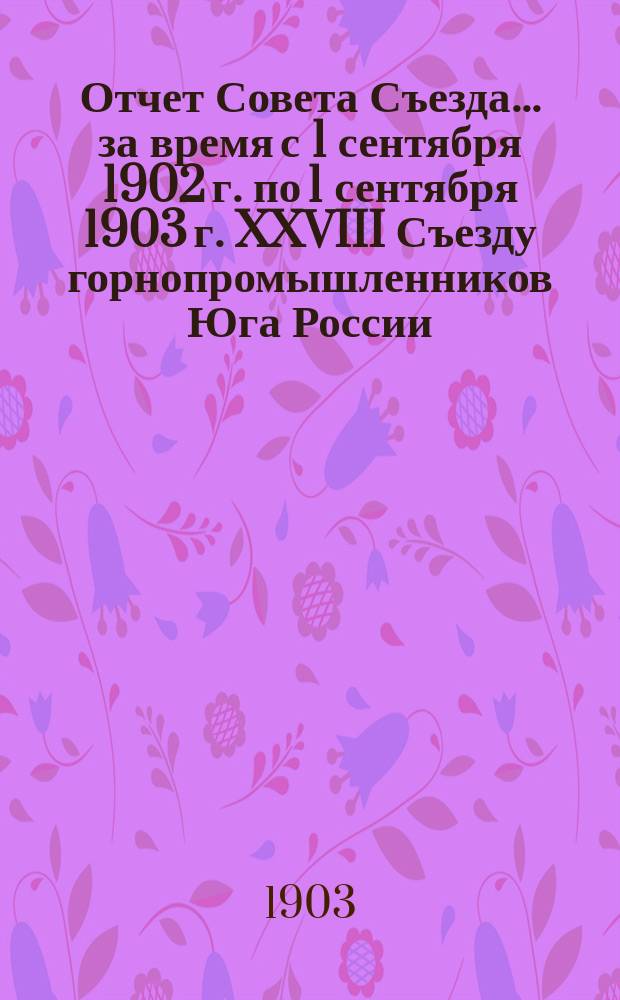 Отчет Совета Съезда... за время с 1 сентября 1902 г. по 1 сентября 1903 г. XXVIII Съезду горнопромышленников Юга России