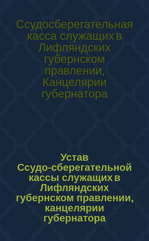 Устав Ссудо-сберегательной кассы служащих в Лифляндских губернском правлении, канцелярии губернатора, губернских чертежной и типографии : Утв. 31 янв. 1893 г.