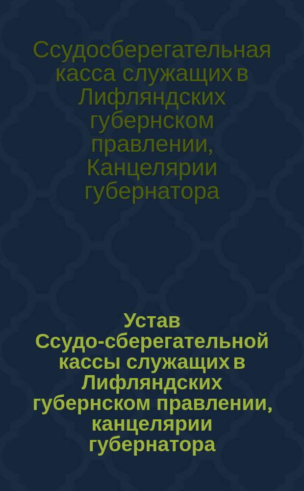 Устав Ссудо-сберегательной кассы служащих в Лифляндских губернском правлении, канцелярии губернатора, губернских чертежной и типографии : Утв. 31 янв. 1893 г.