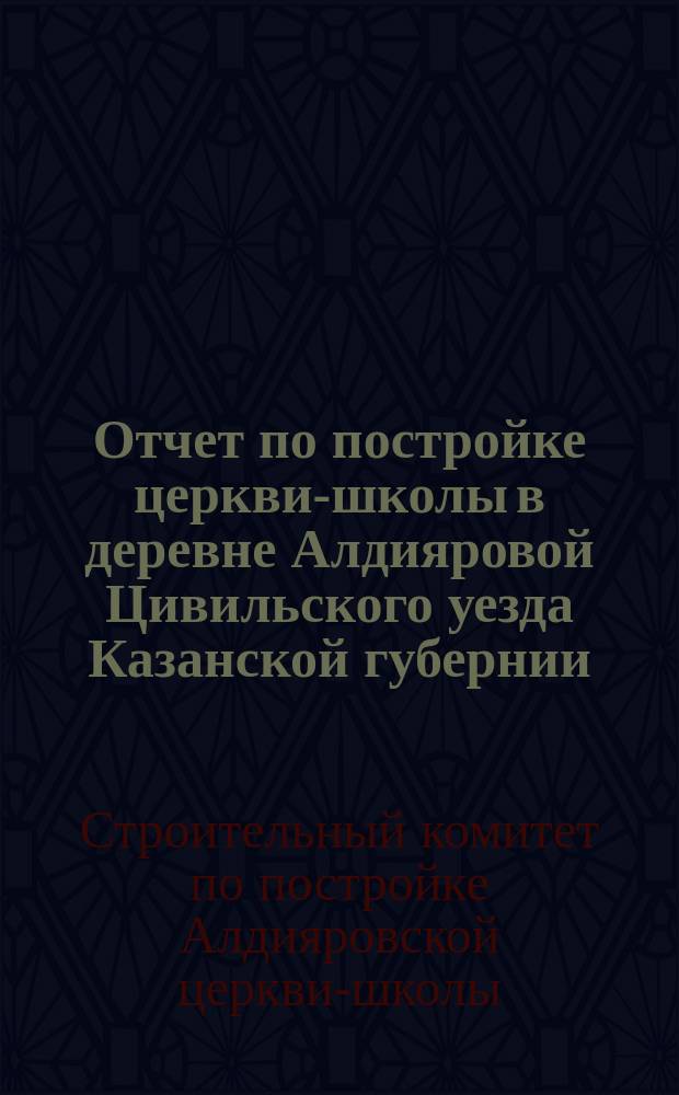Отчет по постройке церкви-школы в деревне Алдияровой Цивильского уезда Казанской губернии, в 1892 году, на правительственный счет
