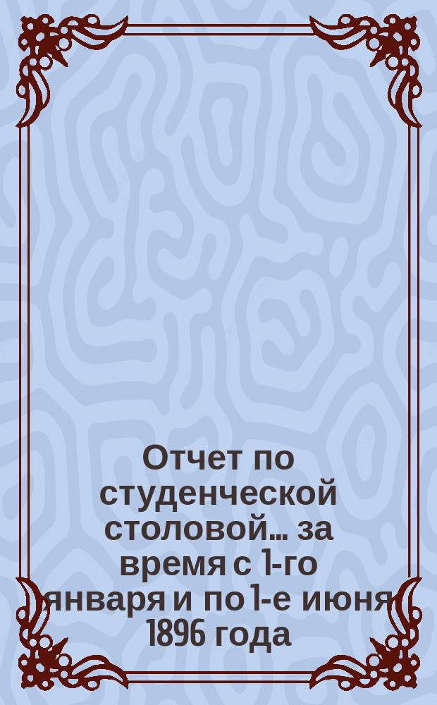 Отчет по студенческой столовой... ... за время с 1-го января и по 1-е июня 1896 года