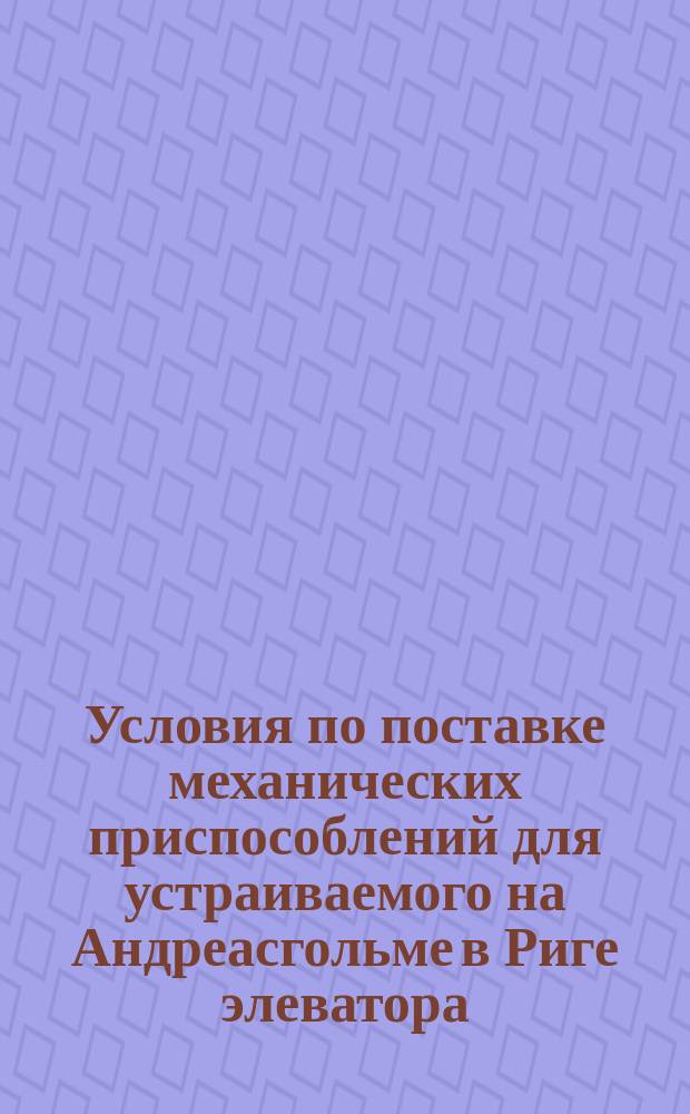 Условия по поставке механических приспособлений для устраиваемого на Андреасгольме в Риге элеватора; Пояснительная записка к проекту главных инженеров Агте и Либрейх